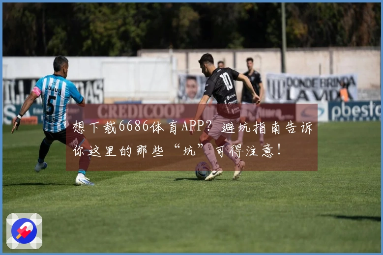 想下载6686体育APP？避坑指南告诉你这里的那些“坑”可得注意！