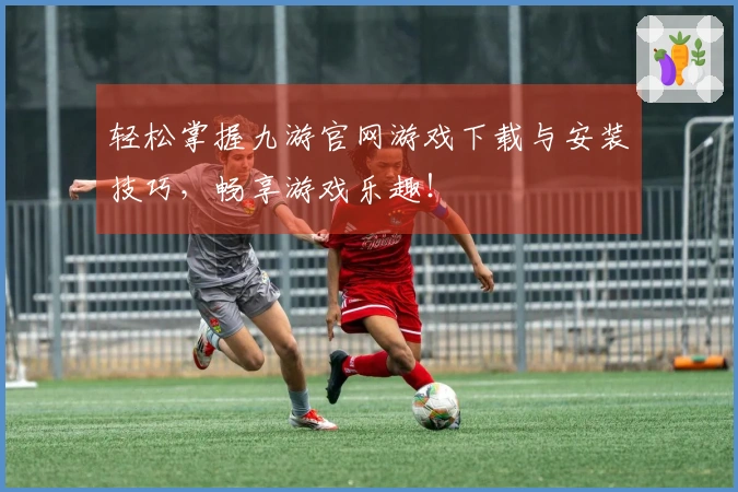 轻松掌握九游官网游戏下载与安装技巧，畅享游戏乐趣！